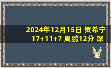 2024年12月15日 贺希宁17+11+7 周鹏12分 深圳大胜24分爆冷终结广厦7连胜